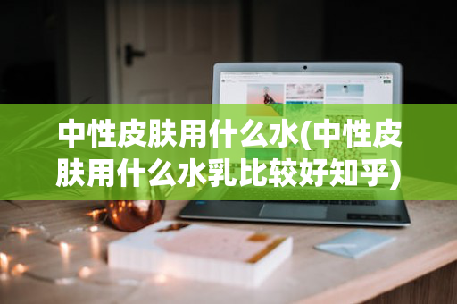 中性皮肤用什么水(中性皮肤用什么水乳比较好知乎)