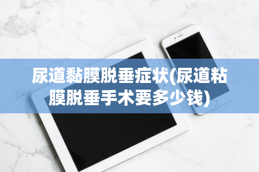 尿道黏膜脱垂症状(尿道粘膜脱垂手术要多少钱)