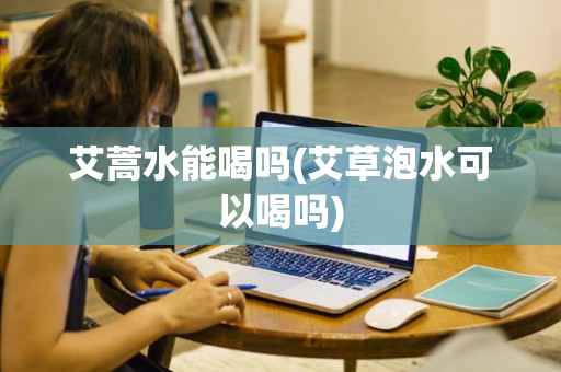 艾蒿水能喝吗(艾草泡水可以喝吗)