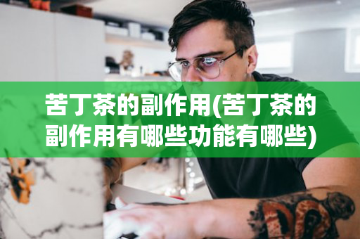 苦丁茶的副作用(苦丁茶的副作用有哪些功能有哪些)