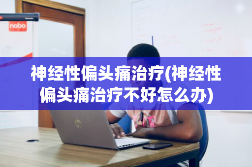 神经性偏头痛治疗(神经性偏头痛治疗不好怎么办)