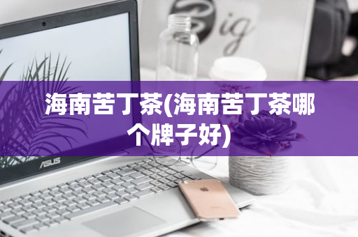 海南苦丁茶(海南苦丁茶哪个牌子好)