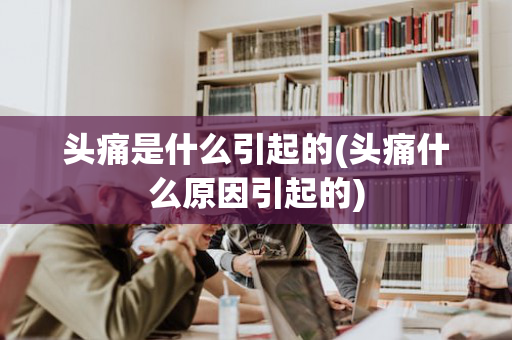 头痛是什么引起的(头痛什么原因引起的)