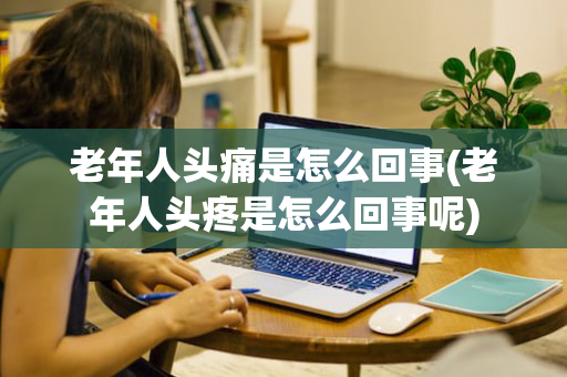 老年人头痛是怎么回事(老年人头疼是怎么回事呢)