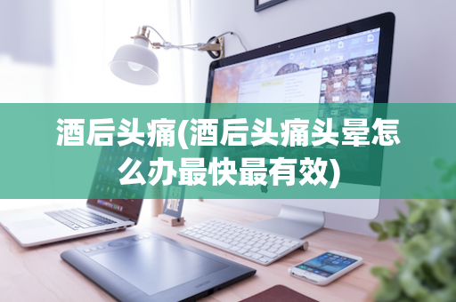 酒后头痛(酒后头痛头晕怎么办最快最有效)