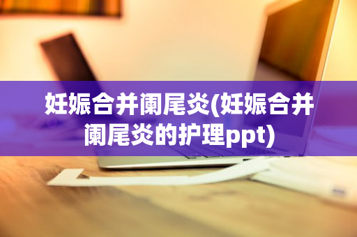 妊娠合并阑尾炎(妊娠合并阑尾炎的护理ppt)