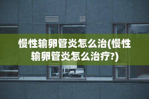 慢性输卵管炎怎么治(慢性输卵管炎怎么治疗?)