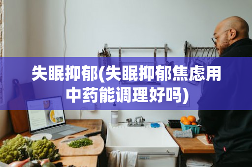 失眠抑郁(失眠抑郁焦虑用中药能调理好吗)