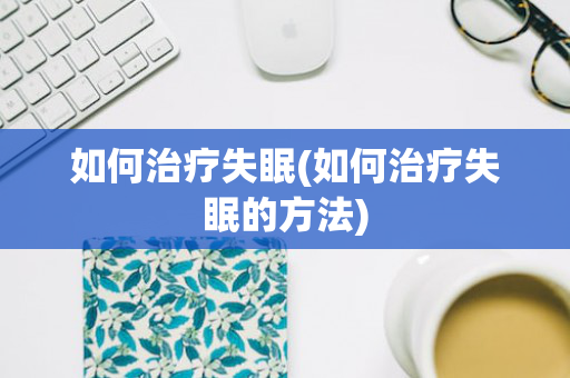 如何治疗失眠(如何治疗失眠的方法)