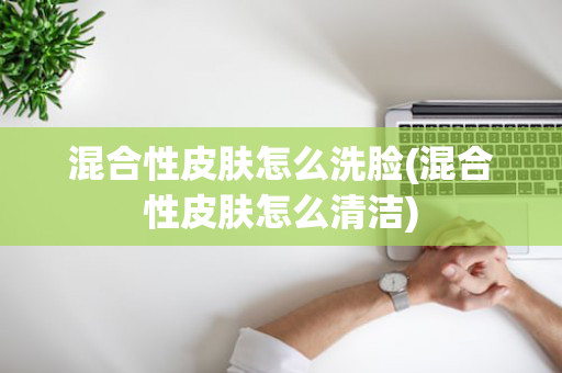 混合性皮肤怎么洗脸(混合性皮肤怎么清洁)