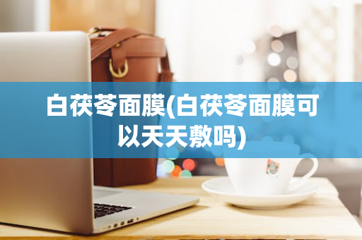 白茯苓面膜(白茯苓面膜可以天天敷吗)