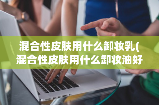 混合性皮肤用什么卸妆乳(混合性皮肤用什么卸妆油好)
