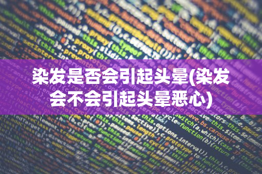 染发是否会引起头晕(染发会不会引起头晕恶心)
