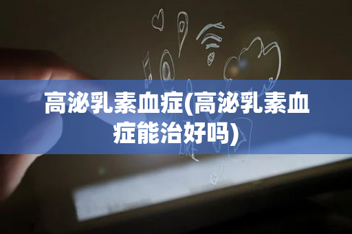 高泌乳素血症(高泌乳素血症能治好吗)