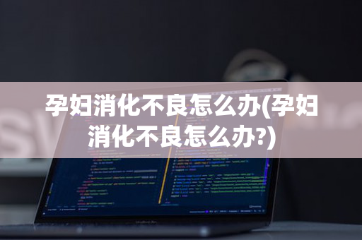 孕妇消化不良怎么办(孕妇消化不良怎么办?)