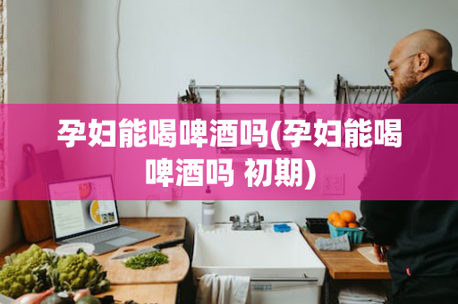 孕妇能喝啤酒吗(孕妇能喝啤酒吗 初期)
