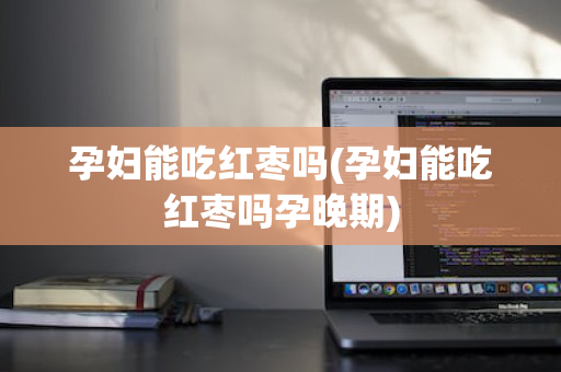 孕妇能吃红枣吗(孕妇能吃红枣吗孕晚期)