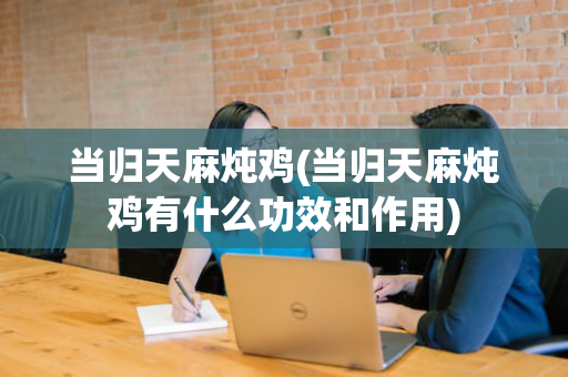 当归天麻炖鸡(当归天麻炖鸡有什么功效和作用)