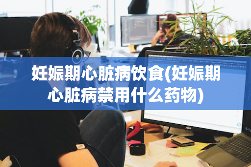 妊娠期心脏病饮食(妊娠期心脏病禁用什么药物)