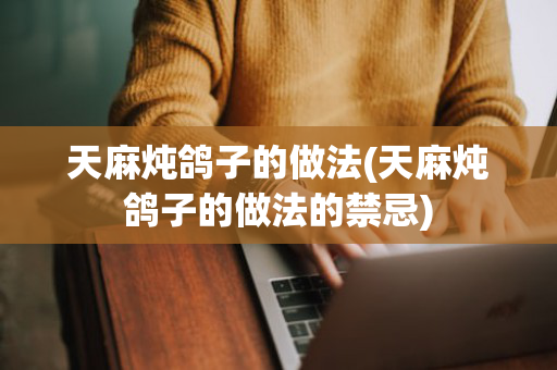 天麻炖鸽子的做法(天麻炖鸽子的做法的禁忌)