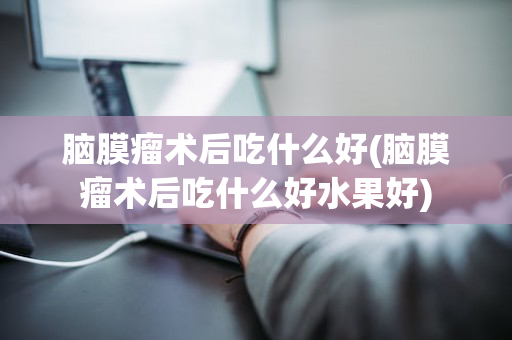 脑膜瘤术后吃什么好(脑膜瘤术后吃什么好水果好)