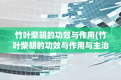 竹叶柴胡的功效与作用(竹叶柴胡的功效与作用与主治与用量)