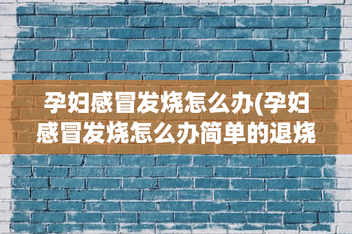 孕妇感冒发烧怎么办(孕妇感冒发烧怎么办简单的退烧方法吃什么药)