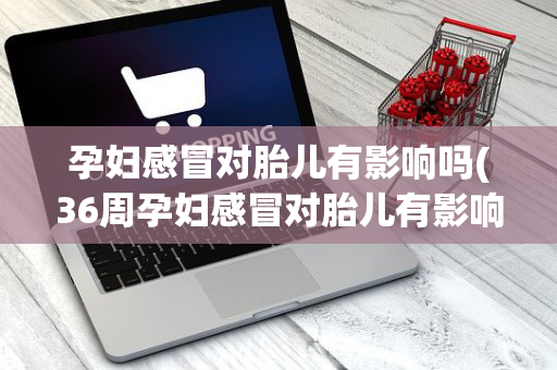 孕妇感冒对胎儿有影响吗(36周孕妇感冒对胎儿有影响吗)