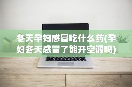 冬天孕妇感冒吃什么药(孕妇冬天感冒了能开空调吗)