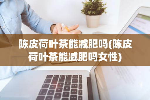 陈皮荷叶茶能减肥吗(陈皮荷叶茶能减肥吗女性)