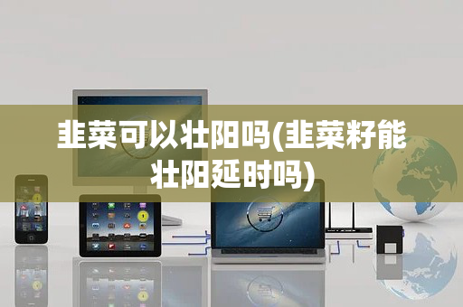 韭菜可以壮阳吗(韭菜籽能壮阳延时吗)