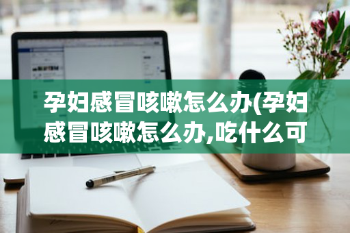 孕妇感冒咳嗽怎么办(孕妇感冒咳嗽怎么办,吃什么可以止咳化痰)