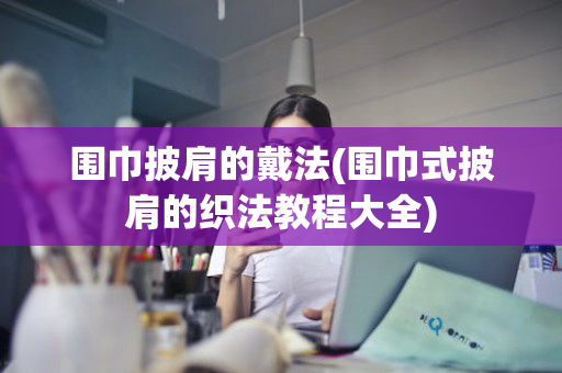 围巾披肩的戴法(围巾式披肩的织法教程大全)