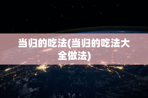 当归的吃法(当归的吃法大全做法)