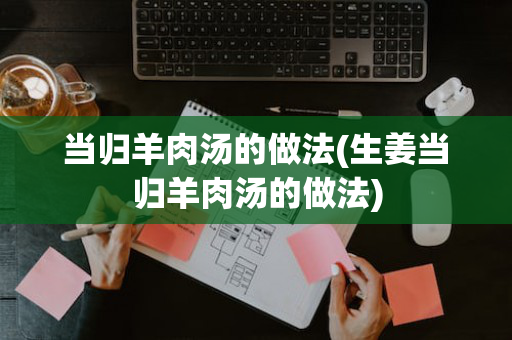 当归羊肉汤的做法(生姜当归羊肉汤的做法)