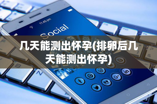 几天能测出怀孕(排卵后几天能测出怀孕)