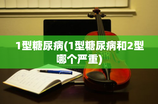 1型糖尿病(1型糖尿病和2型哪个严重)