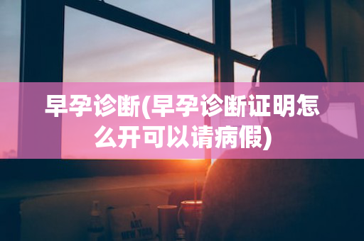 早孕诊断(早孕诊断证明怎么开可以请病假)