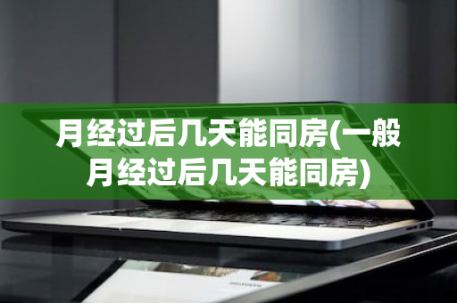 月经过后几天能同房(一般月经过后几天能同房)