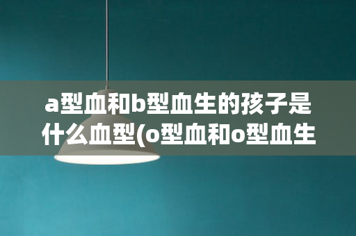 a型血和b型血生的孩子是什么血型(o型血和o型血生的孩子是什么血型)