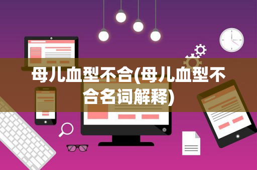 母儿血型不合(母儿血型不合名词解释)
