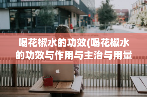 喝花椒水的功效(喝花椒水的功效与作用与主治与用量)