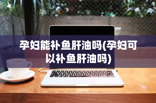 孕妇能补鱼肝油吗(孕妇可以补鱼肝油吗)