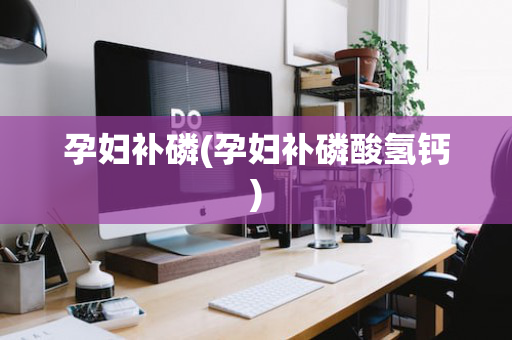 孕妇补磷(孕妇补磷酸氢钙)