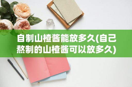 自制山楂酱能放多久(自己熬制的山楂酱可以放多久)