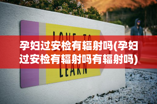 孕妇过安检有辐射吗(孕妇过安检有辐射吗有辐射吗)