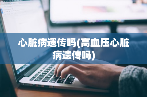 心脏病遗传吗(高血压心脏病遗传吗)