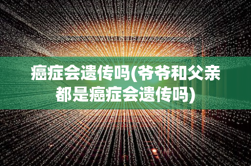 癌症会遗传吗(爷爷和父亲都是癌症会遗传吗)