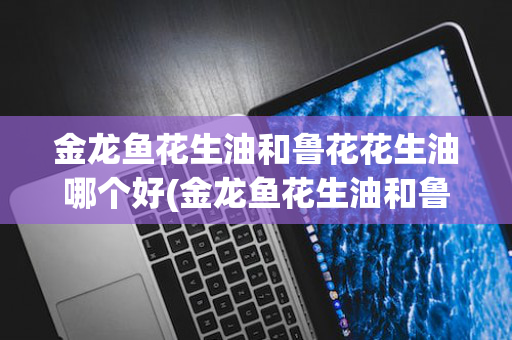 金龙鱼花生油和鲁花花生油哪个好(金龙鱼花生油和鲁花花生油哪个好一点)