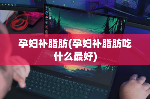 孕妇补脂肪(孕妇补脂肪吃什么最好)